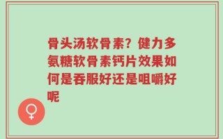 骨头汤软骨素？健力多氨糖软骨素钙片效果如何是吞服好还是咀嚼好呢
