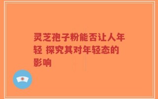 灵芝孢子粉能否让人年轻 探究其对年轻态的影响