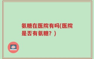 氨糖在医院有吗(医院是否有氨糖？)