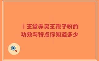 堃芝堂赤灵芝孢子粉的功效与特点你知道多少