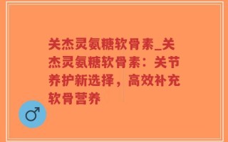关杰灵氨糖软骨素_关杰灵氨糖软骨素：关节养护新选择，高效补充软骨营养