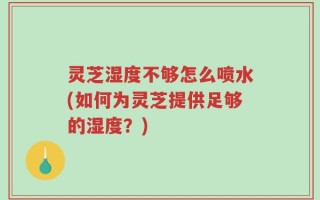 灵芝湿度不够怎么喷水(如何为灵芝提供足够的湿度？)