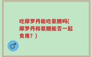 吃摩罗丹能吃氨糖吗(摩罗丹和氨糖能否一起食用？)
