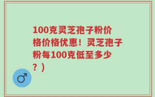 100克灵芝孢子粉价格价格优惠！灵芝孢子粉每100克低至多少？)