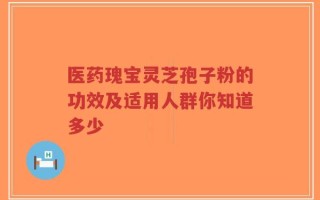 医药瑰宝灵芝孢子粉的功效及适用人群你知道多少