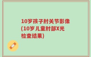 10岁孩子肘关节影像(10岁儿童肘部X光检查结果)
