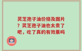 灵芝孢子油价格及图片？灵芝孢子油也太贵了吧，吃了真的有效果吗