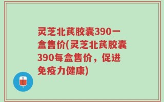 灵芝北芪胶囊390一盒售价(灵芝北芪胶囊390每盒售价，促进免疫力健康)