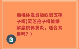 扁桃体发炎能吃灵芝孢子粉(灵芝孢子粉能缓解扁桃体发炎，适合食用吗？)