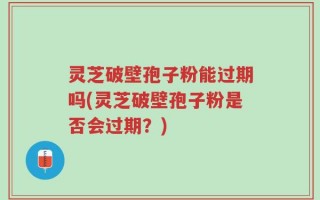灵芝破壁孢子粉能过期吗(灵芝破壁孢子粉是否会过期？)