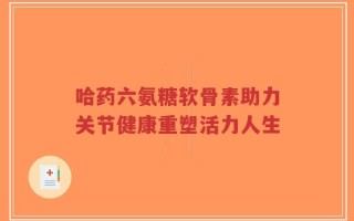 哈药六氨糖软骨素助力关节健康重塑活力人生
