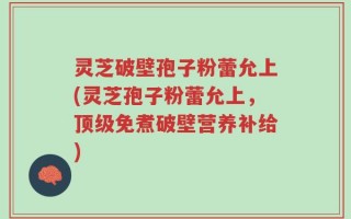 灵芝破壁孢子粉蕾允上(灵芝孢子粉蕾允上，顶级免煮破壁营养补给)