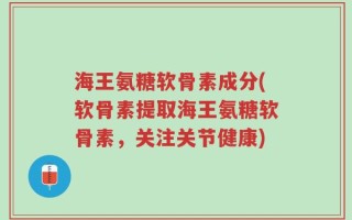 海王氨糖软骨素成分(软骨素提取海王氨糖软骨素，关注关节健康)