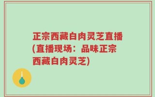 正宗西藏白肉灵芝直播(直播现场：品味正宗西藏白肉灵芝)