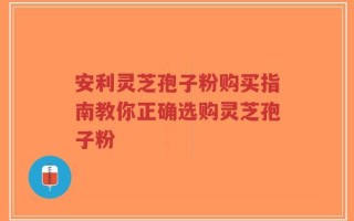 安利灵芝孢子粉购买指南教你正确选购灵芝孢子粉