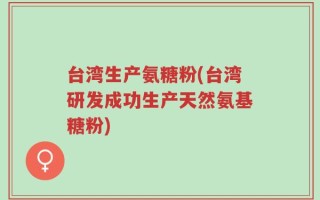 台湾生产氨糖粉(台湾研发成功生产天然氨基糖粉)