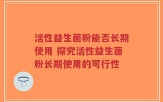 活性益生菌粉能否长期使用 探究活性益生菌粉长期使用的可行性