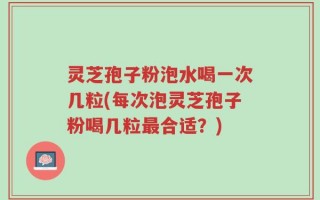 灵芝孢子粉泡水喝一次几粒(每次泡灵芝孢子粉喝几粒最合适？)