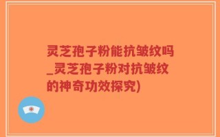 灵芝孢子粉能抗皱纹吗_灵芝孢子粉对抗皱纹的神奇功效探究)