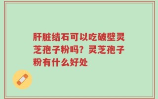 肝脏结石可以吃破壁灵芝孢子粉吗？灵芝孢子粉有什么好处