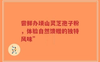 尝鲜办顷山灵芝孢子粉，体验自然馈赠的独特风味”