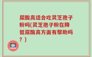 尿酸高适合吃灵芝孢子粉吗(灵芝孢子粉在降低尿酸高方面有帮助吗？)