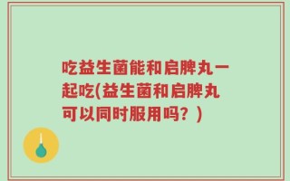 吃益生菌能和启脾丸一起吃(益生菌和启脾丸可以同时服用吗？)