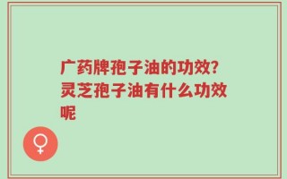 广药牌孢子油的功效？灵芝孢子油有什么功效呢