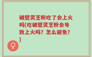 破壁灵芝粉吃了会上火吗(吃破壁灵芝粉会导致上火吗？怎么避免？)