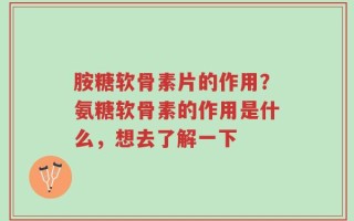 胺糖软骨素片的作用？氨糖软骨素的作用是什么，想去了解一下