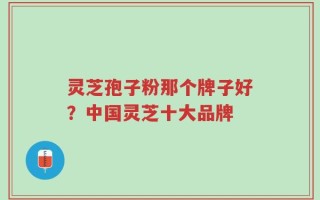 灵芝孢子粉那个牌子好？中国灵芝十大品牌