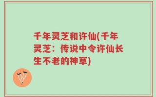 千年灵芝和许仙(千年灵芝：传说中令许仙长生不老的神草)