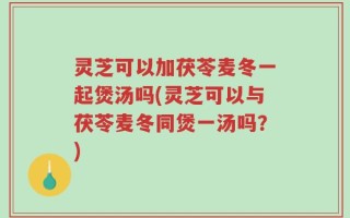 灵芝可以加茯苓麦冬一起煲汤吗(灵芝可以与茯苓麦冬同煲一汤吗？)