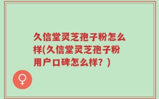 久信堂灵芝孢子粉怎么样(久信堂灵芝孢子粉用户口碑怎么样？)
