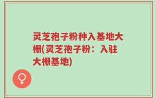 灵芝孢子粉种入基地大栅(灵芝孢子粉：入驻大栅基地)