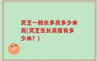 灵芝一般长多高多少米高(灵芝生长高度有多少米？)