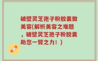 破壁灵芝孢子粉胶囊做美容(解析美容之难题，破壁灵芝孢子粉胶囊助您一臂之力！)