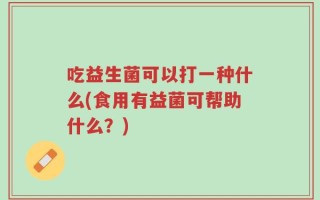吃益生菌可以打一种什么(食用有益菌可帮助什么？)