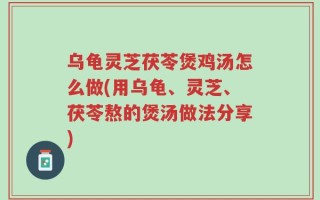 乌龟灵芝茯苓煲鸡汤怎么做(用乌龟、灵芝、茯苓熬的煲汤做法分享)