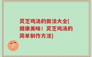 灵芝鸡汤的做法大全(健康美味！灵芝鸡汤的简单制作方法)