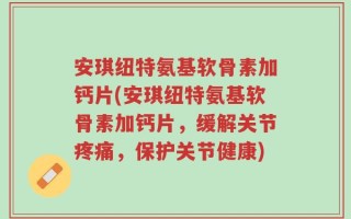 安琪纽特氨基软骨素加钙片(安琪纽特氨基软骨素加钙片，缓解关节疼痛，保护关节健康)