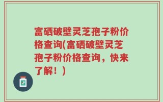 富硒破壁灵芝孢子粉价格查询(富硒破壁灵芝孢子粉价格查询，快来了解！)