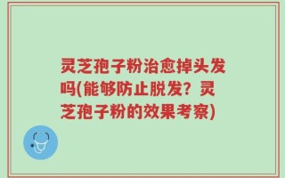 灵芝孢子粉治愈掉头发吗(能够防止脱发？灵芝孢子粉的效果考察)