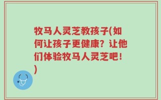牧马人灵芝教孩子(如何让孩子更健康？让他们体验牧马人灵芝吧！)