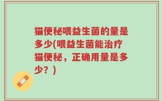 猫便秘喂益生菌的量是多少(喂益生菌能治疗猫便秘，正确用量是多少？)