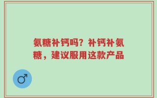 氨糖补钙吗？补钙补氨糖，建议服用这款产品