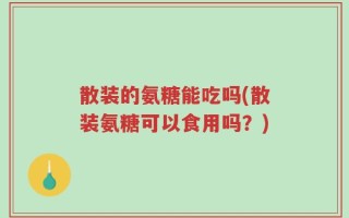 散装的氨糖能吃吗(散装氨糖可以食用吗？)