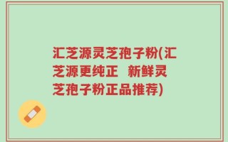 汇芝源灵芝孢子粉(汇芝源更纯正  新鲜灵芝孢子粉正品推荐)