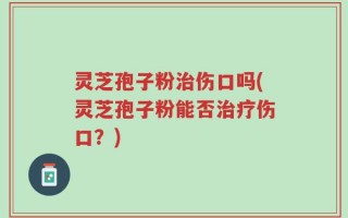 灵芝孢子粉治伤口吗(灵芝孢子粉能否治疗伤口？)