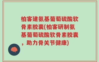 柏客建氨基葡萄硫酸软骨素胶囊(柏客研制氨基葡萄硫酸软骨素胶囊，助力骨关节健康)